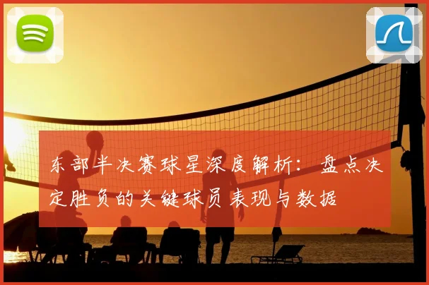 东部半决赛球星深度解析:盘点决定胜负的关键球员表现与数据