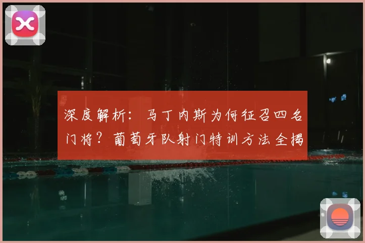 深度解析：马丁内斯为何征召四名门将？葡萄牙队射门特训方法全揭秘