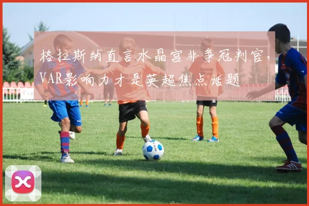 格拉斯纳直言水晶宫非争冠判官，VAR影响力才是英超焦点话题