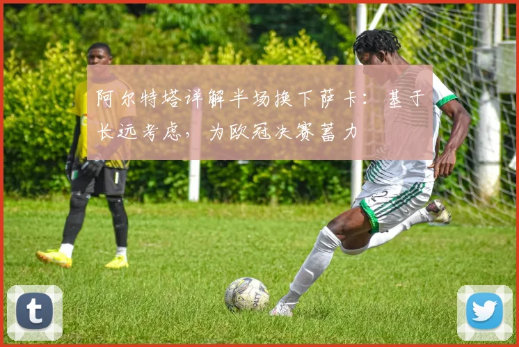 阿尔特塔详解半场换下萨卡：基于长远考虑，为欧冠决赛蓄力