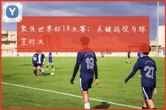 聚焦世界杯18决赛:关键战役与球星对决