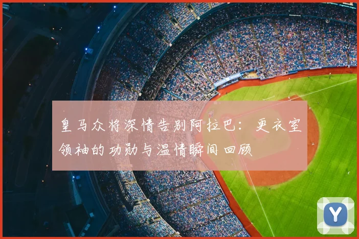 皇马众将深情告别阿拉巴：更衣室领袖的功勋与温情瞬间回顾