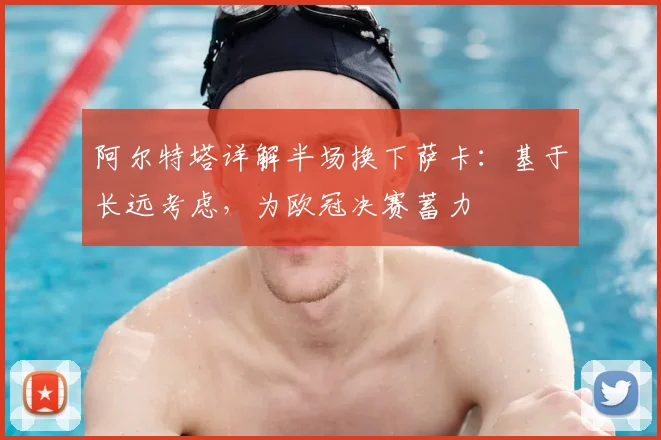 阿尔特塔详解半场换下萨卡:基于长远考虑,为欧冠决赛蓄力