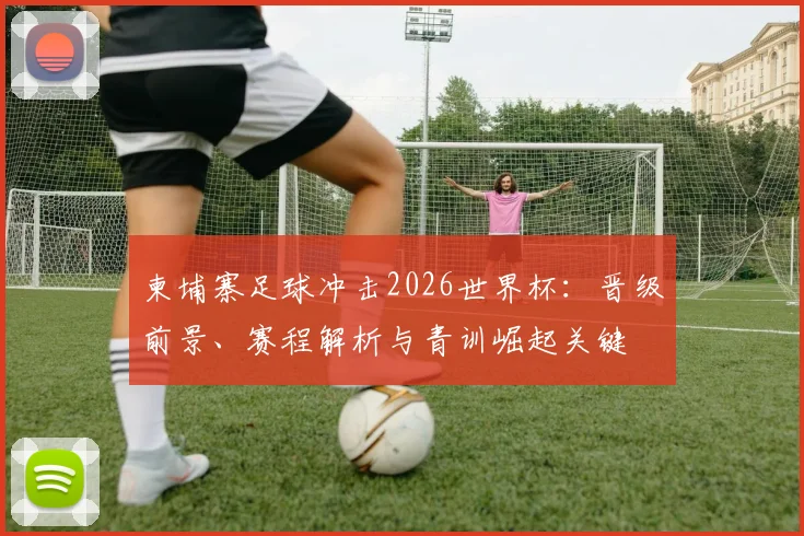 柬埔寨足球冲击2026世界杯：晋级前景、赛程解析与青训崛起关键