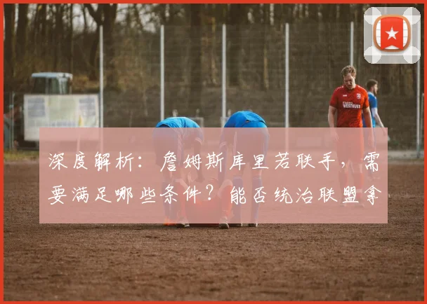 深度解析:詹姆斯库里若联手,需要满足哪些条件?能否统治联盟拿下多冠?