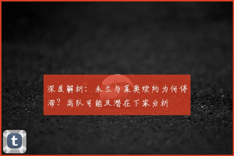 深度解析:米兰与莱奥续约为何停滞?离队可能及潜在下家分析