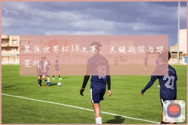 聚焦世界杯18决赛：关键战役与球星对决